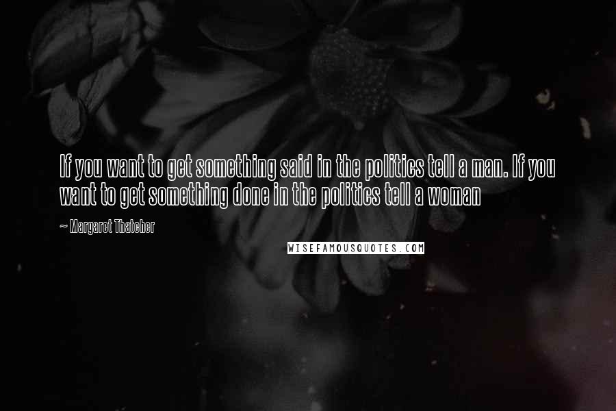 Margaret Thatcher Quotes: If you want to get something said in the politics tell a man. If you want to get something done in the politics tell a woman