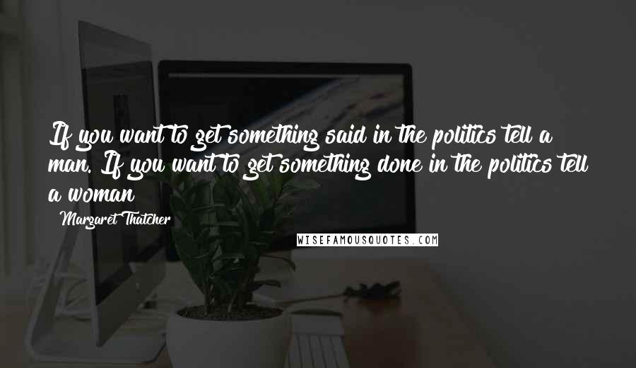 Margaret Thatcher Quotes: If you want to get something said in the politics tell a man. If you want to get something done in the politics tell a woman