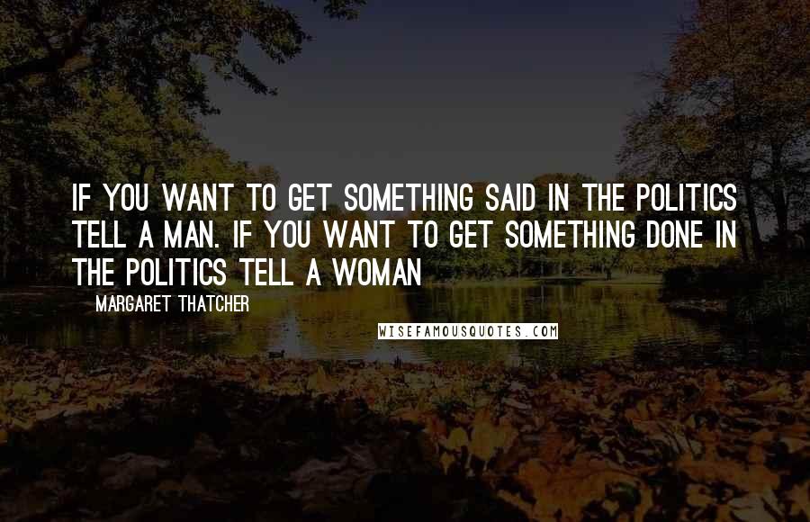 Margaret Thatcher Quotes: If you want to get something said in the politics tell a man. If you want to get something done in the politics tell a woman