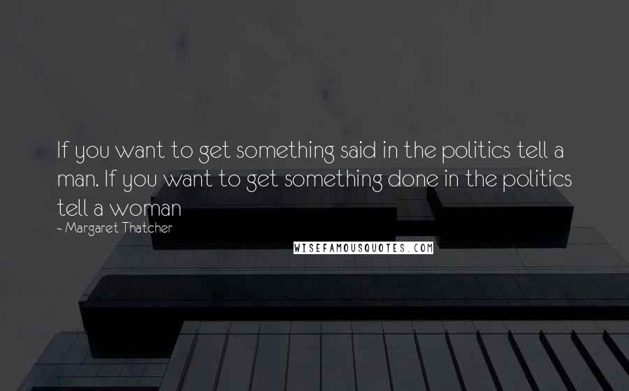 Margaret Thatcher Quotes: If you want to get something said in the politics tell a man. If you want to get something done in the politics tell a woman