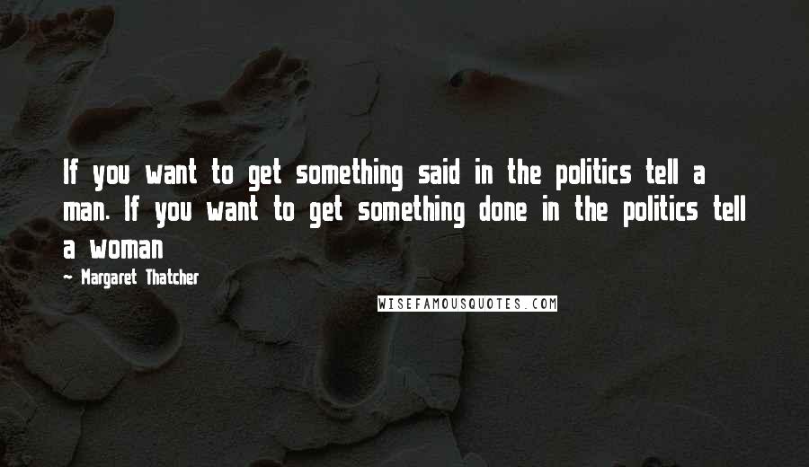 Margaret Thatcher Quotes: If you want to get something said in the politics tell a man. If you want to get something done in the politics tell a woman