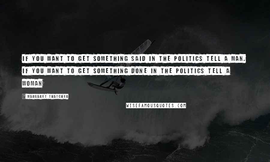 Margaret Thatcher Quotes: If you want to get something said in the politics tell a man. If you want to get something done in the politics tell a woman