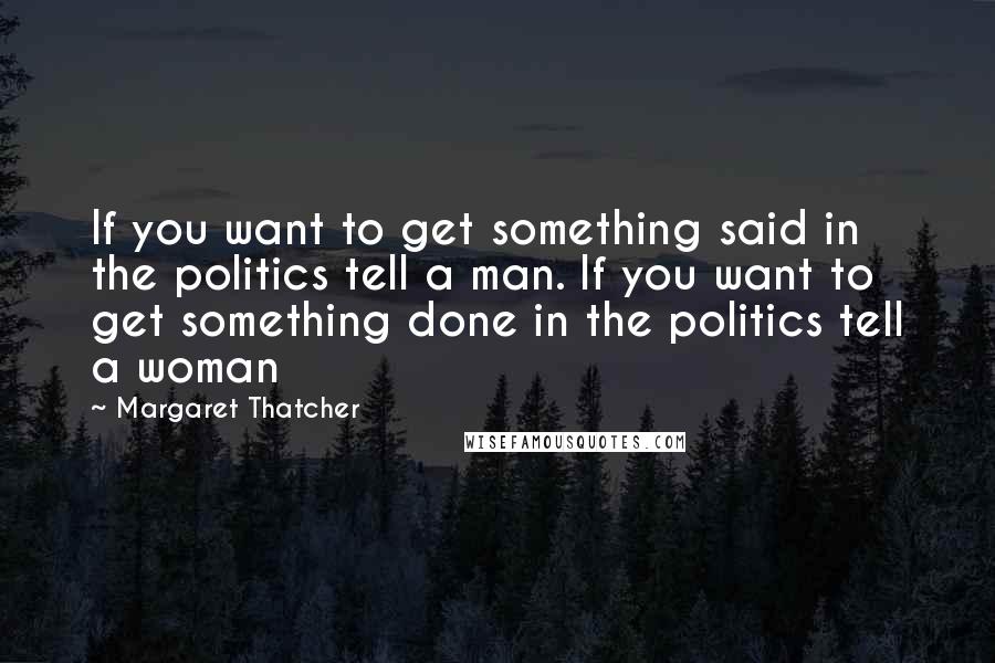 Margaret Thatcher Quotes: If you want to get something said in the politics tell a man. If you want to get something done in the politics tell a woman