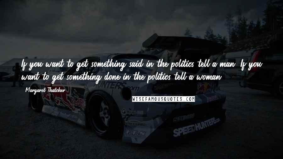 Margaret Thatcher Quotes: If you want to get something said in the politics tell a man. If you want to get something done in the politics tell a woman