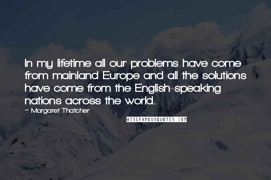 Margaret Thatcher Quotes: In my lifetime all our problems have come from mainland Europe and all the solutions have come from the English-speaking nations across the world.