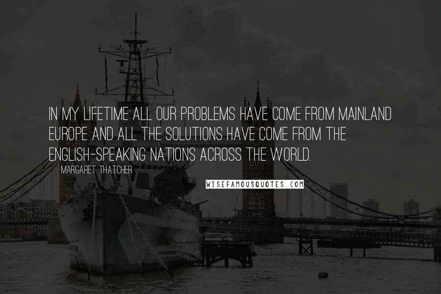 Margaret Thatcher Quotes: In my lifetime all our problems have come from mainland Europe and all the solutions have come from the English-speaking nations across the world.