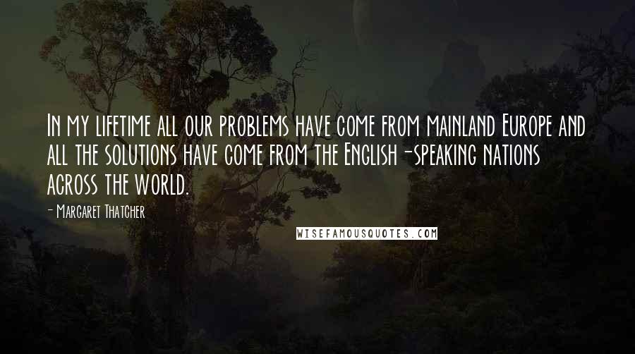 Margaret Thatcher Quotes: In my lifetime all our problems have come from mainland Europe and all the solutions have come from the English-speaking nations across the world.