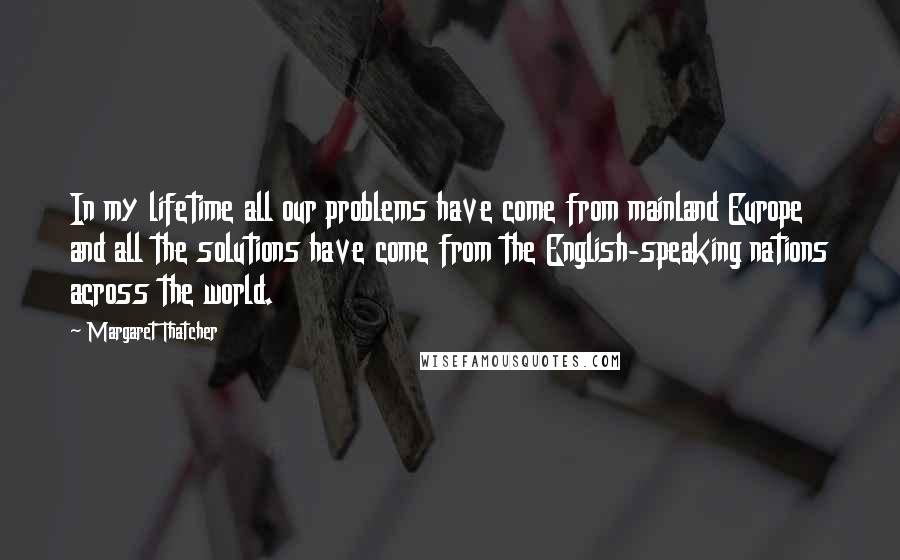 Margaret Thatcher Quotes: In my lifetime all our problems have come from mainland Europe and all the solutions have come from the English-speaking nations across the world.