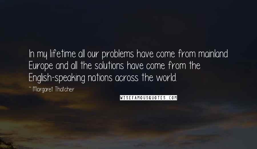 Margaret Thatcher Quotes: In my lifetime all our problems have come from mainland Europe and all the solutions have come from the English-speaking nations across the world.