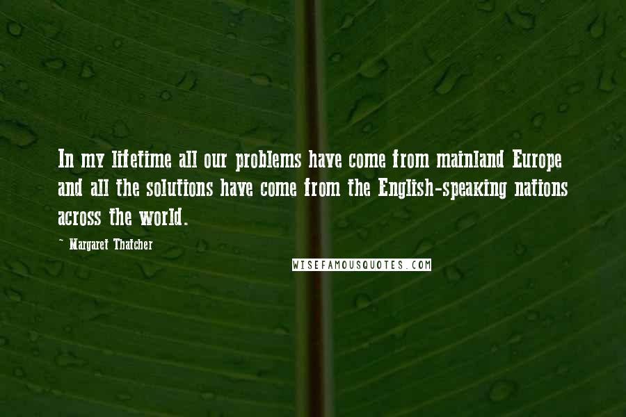 Margaret Thatcher Quotes: In my lifetime all our problems have come from mainland Europe and all the solutions have come from the English-speaking nations across the world.