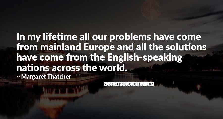 Margaret Thatcher Quotes: In my lifetime all our problems have come from mainland Europe and all the solutions have come from the English-speaking nations across the world.