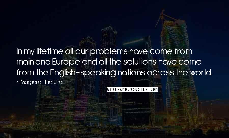 Margaret Thatcher Quotes: In my lifetime all our problems have come from mainland Europe and all the solutions have come from the English-speaking nations across the world.