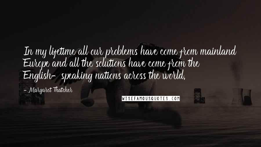 Margaret Thatcher Quotes: In my lifetime all our problems have come from mainland Europe and all the solutions have come from the English-speaking nations across the world.