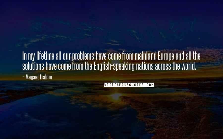 Margaret Thatcher Quotes: In my lifetime all our problems have come from mainland Europe and all the solutions have come from the English-speaking nations across the world.