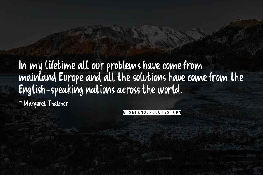 Margaret Thatcher Quotes: In my lifetime all our problems have come from mainland Europe and all the solutions have come from the English-speaking nations across the world.