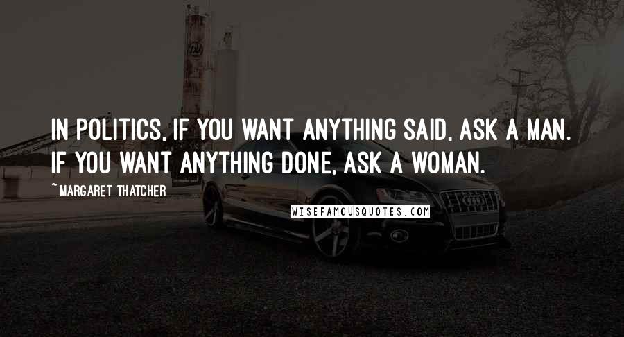 Margaret Thatcher Quotes: In politics, If you want anything said, ask a man. If you want anything done, ask a woman.