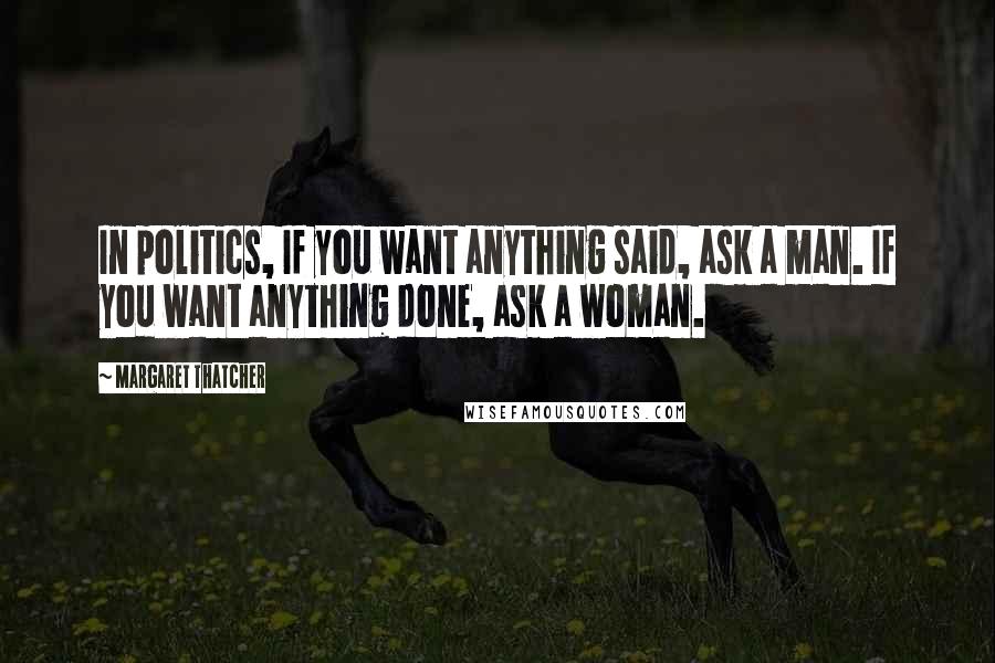 Margaret Thatcher Quotes: In politics, If you want anything said, ask a man. If you want anything done, ask a woman.