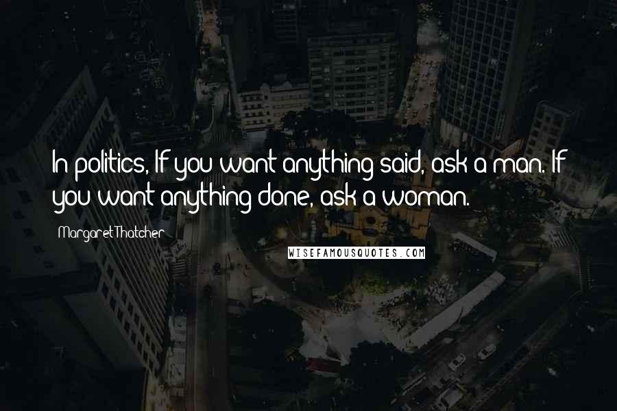 Margaret Thatcher Quotes: In politics, If you want anything said, ask a man. If you want anything done, ask a woman.