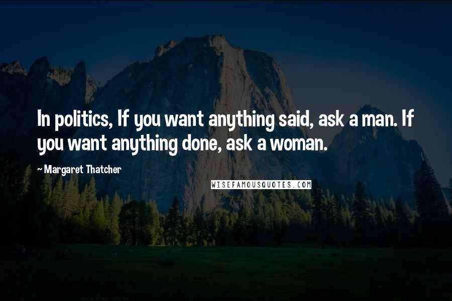 Margaret Thatcher Quotes: In politics, If you want anything said, ask a man. If you want anything done, ask a woman.