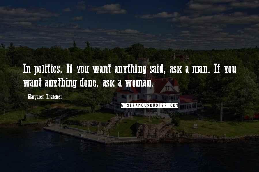 Margaret Thatcher Quotes: In politics, If you want anything said, ask a man. If you want anything done, ask a woman.