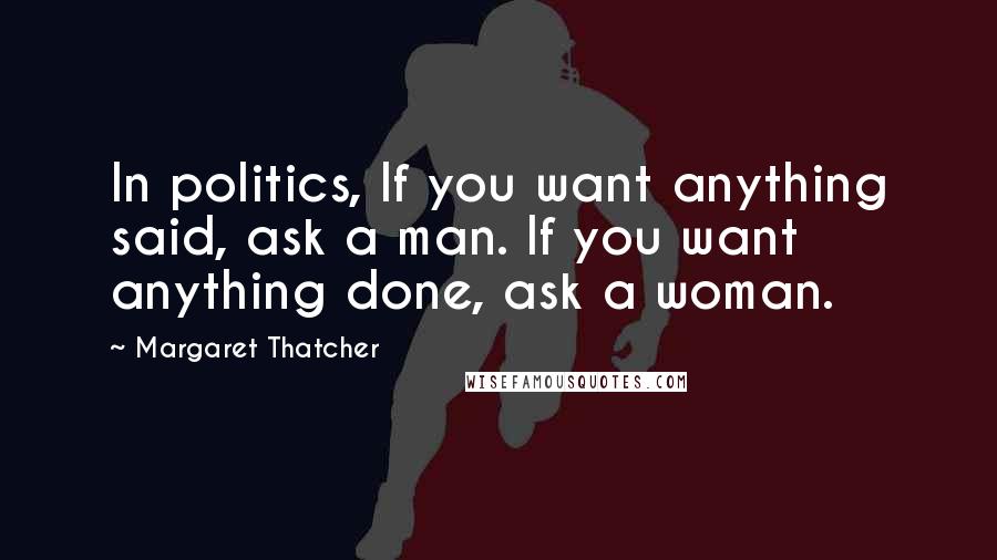 Margaret Thatcher Quotes: In politics, If you want anything said, ask a man. If you want anything done, ask a woman.