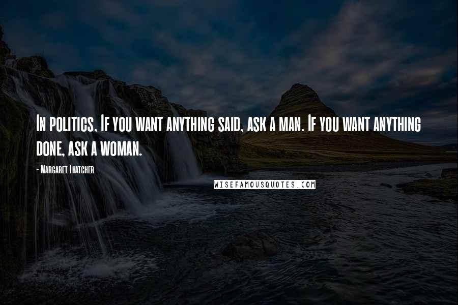 Margaret Thatcher Quotes: In politics, If you want anything said, ask a man. If you want anything done, ask a woman.