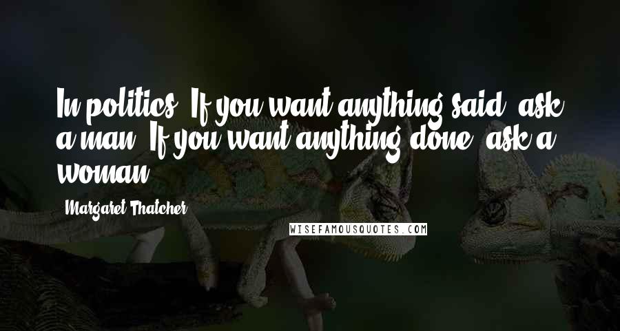 Margaret Thatcher Quotes: In politics, If you want anything said, ask a man. If you want anything done, ask a woman.