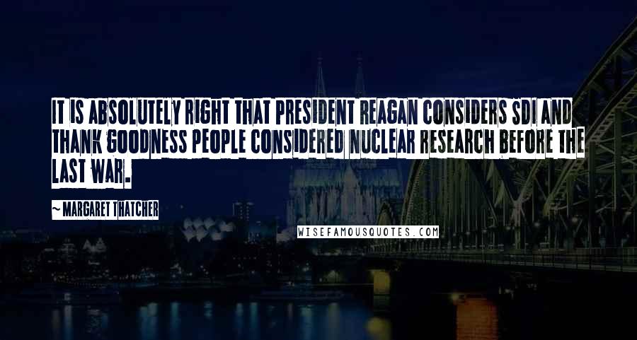 Margaret Thatcher Quotes: It is absolutely right that President Reagan considers SDI and thank goodness people considered nuclear research before the last war.