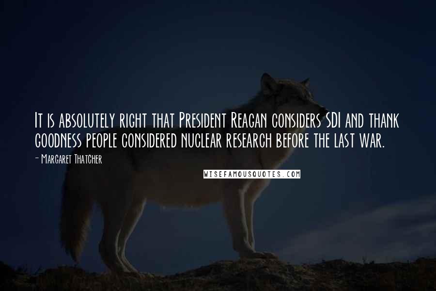 Margaret Thatcher Quotes: It is absolutely right that President Reagan considers SDI and thank goodness people considered nuclear research before the last war.