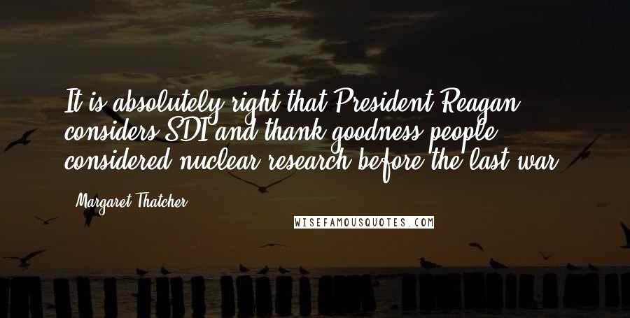 Margaret Thatcher Quotes: It is absolutely right that President Reagan considers SDI and thank goodness people considered nuclear research before the last war.