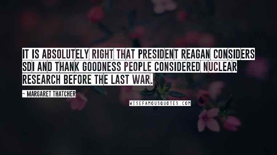 Margaret Thatcher Quotes: It is absolutely right that President Reagan considers SDI and thank goodness people considered nuclear research before the last war.