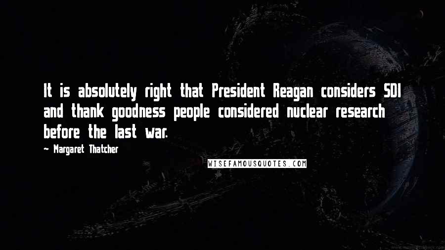 Margaret Thatcher Quotes: It is absolutely right that President Reagan considers SDI and thank goodness people considered nuclear research before the last war.