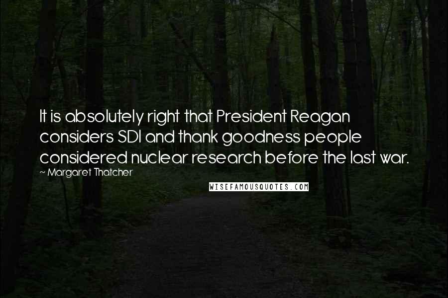 Margaret Thatcher Quotes: It is absolutely right that President Reagan considers SDI and thank goodness people considered nuclear research before the last war.