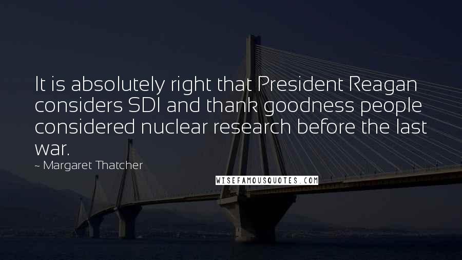 Margaret Thatcher Quotes: It is absolutely right that President Reagan considers SDI and thank goodness people considered nuclear research before the last war.