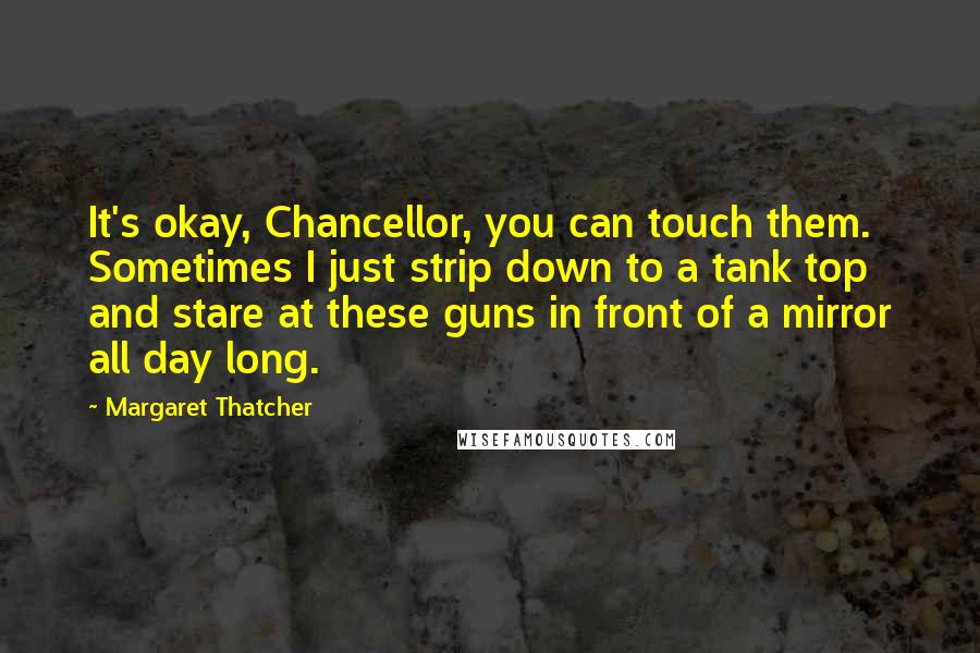 Margaret Thatcher Quotes: It's okay, Chancellor, you can touch them. Sometimes I just strip down to a tank top and stare at these guns in front of a mirror all day long.