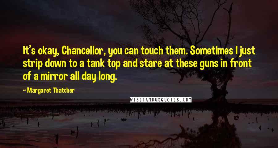 Margaret Thatcher Quotes: It's okay, Chancellor, you can touch them. Sometimes I just strip down to a tank top and stare at these guns in front of a mirror all day long.