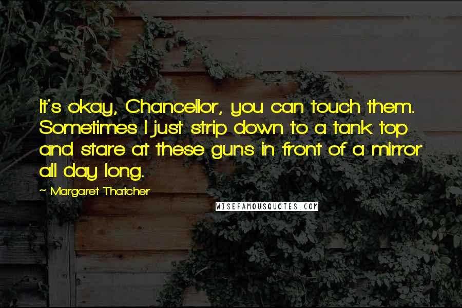 Margaret Thatcher Quotes: It's okay, Chancellor, you can touch them. Sometimes I just strip down to a tank top and stare at these guns in front of a mirror all day long.