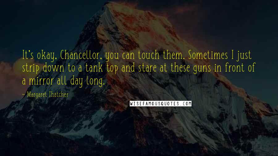 Margaret Thatcher Quotes: It's okay, Chancellor, you can touch them. Sometimes I just strip down to a tank top and stare at these guns in front of a mirror all day long.