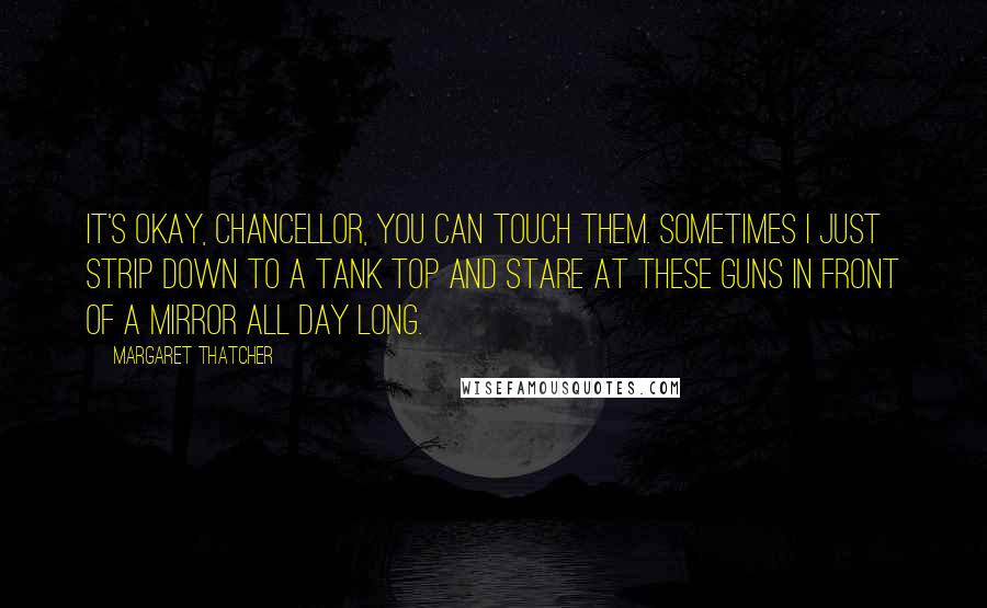 Margaret Thatcher Quotes: It's okay, Chancellor, you can touch them. Sometimes I just strip down to a tank top and stare at these guns in front of a mirror all day long.