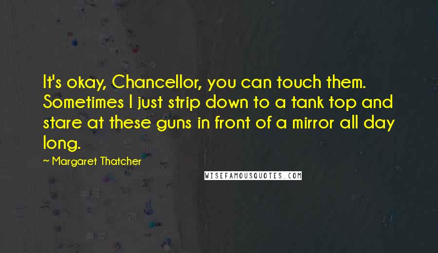 Margaret Thatcher Quotes: It's okay, Chancellor, you can touch them. Sometimes I just strip down to a tank top and stare at these guns in front of a mirror all day long.