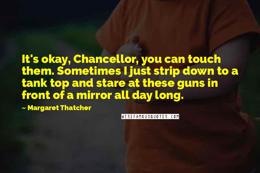Margaret Thatcher Quotes: It's okay, Chancellor, you can touch them. Sometimes I just strip down to a tank top and stare at these guns in front of a mirror all day long.
