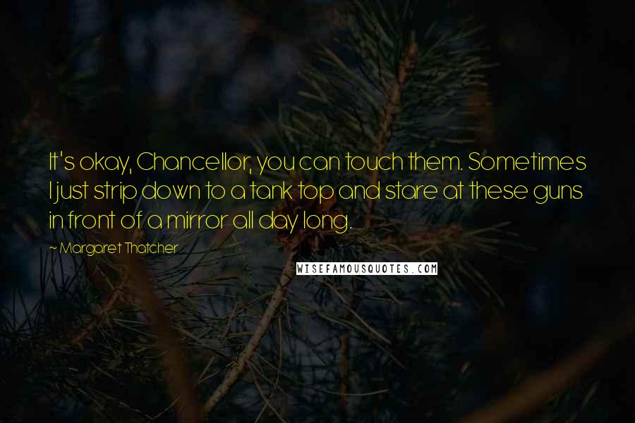 Margaret Thatcher Quotes: It's okay, Chancellor, you can touch them. Sometimes I just strip down to a tank top and stare at these guns in front of a mirror all day long.