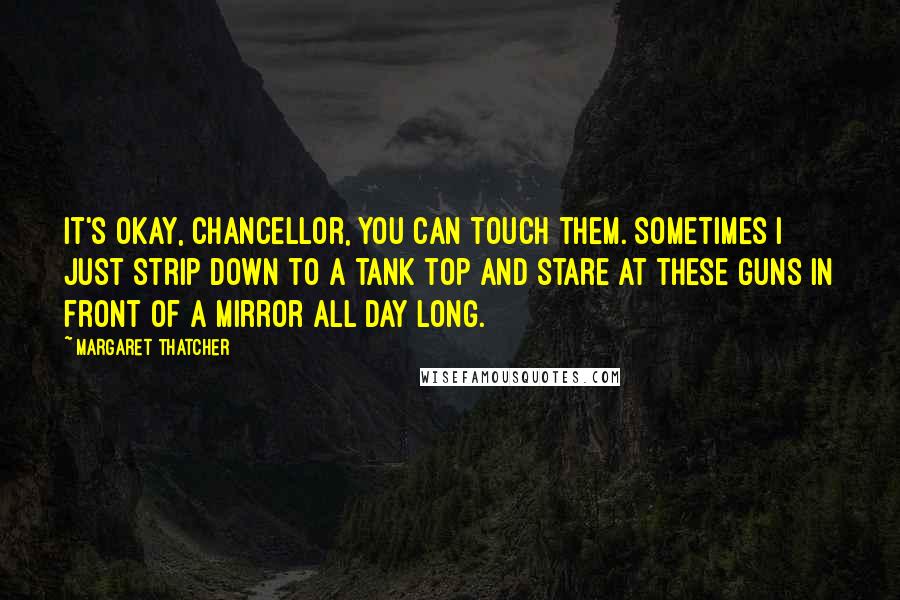 Margaret Thatcher Quotes: It's okay, Chancellor, you can touch them. Sometimes I just strip down to a tank top and stare at these guns in front of a mirror all day long.