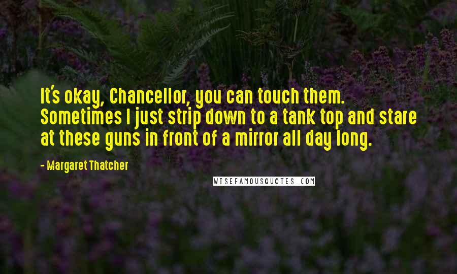 Margaret Thatcher Quotes: It's okay, Chancellor, you can touch them. Sometimes I just strip down to a tank top and stare at these guns in front of a mirror all day long.