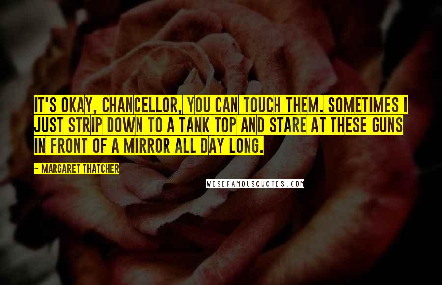 Margaret Thatcher Quotes: It's okay, Chancellor, you can touch them. Sometimes I just strip down to a tank top and stare at these guns in front of a mirror all day long.