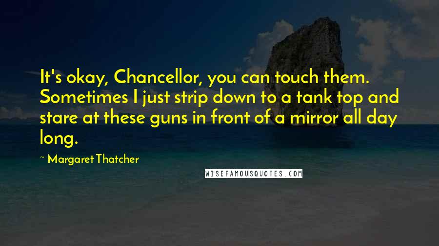 Margaret Thatcher Quotes: It's okay, Chancellor, you can touch them. Sometimes I just strip down to a tank top and stare at these guns in front of a mirror all day long.