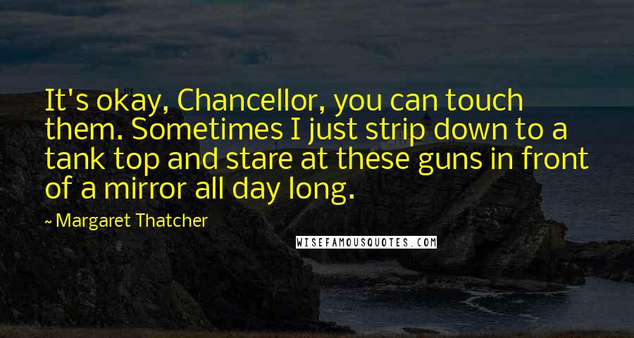 Margaret Thatcher Quotes: It's okay, Chancellor, you can touch them. Sometimes I just strip down to a tank top and stare at these guns in front of a mirror all day long.