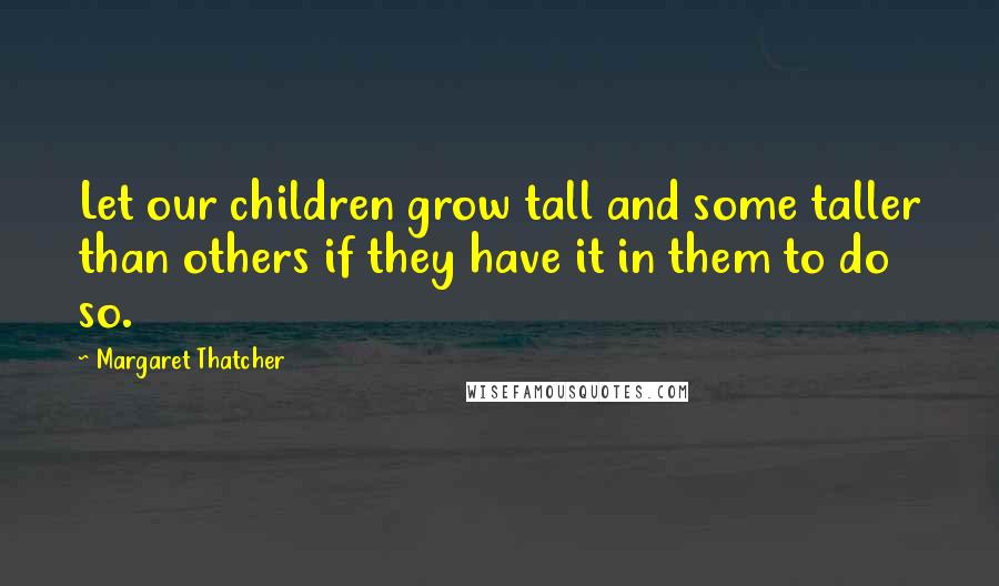 Margaret Thatcher Quotes: Let our children grow tall and some taller than others if they have it in them to do so.