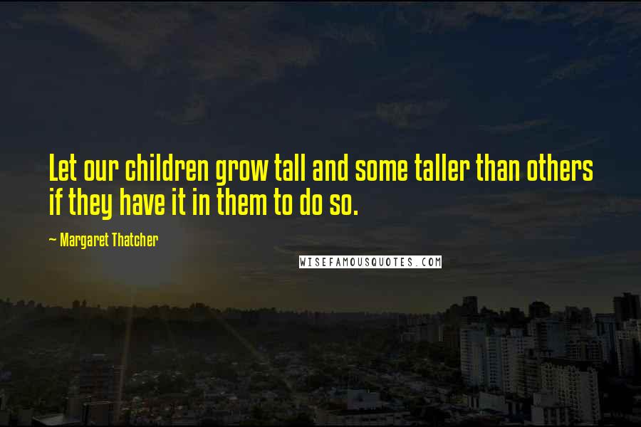 Margaret Thatcher Quotes: Let our children grow tall and some taller than others if they have it in them to do so.