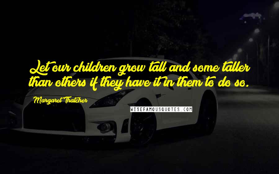 Margaret Thatcher Quotes: Let our children grow tall and some taller than others if they have it in them to do so.